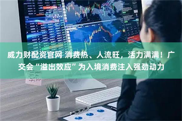 威力财配资官网 消费热、人流旺，活力满满！广交会“溢出效应”为入境消费注入强劲动力