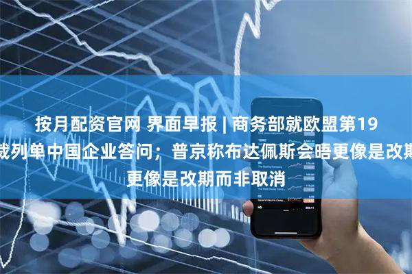 按月配资官网 界面早报 | 商务部就欧盟第19轮对俄制裁列单中国企业答问；普京称布达佩斯会晤更像是改期而非取消