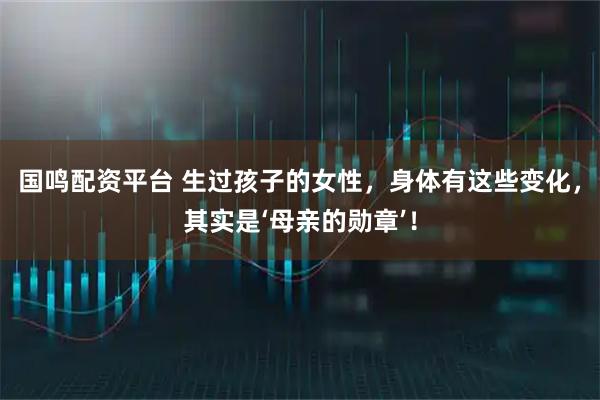 国鸣配资平台 生过孩子的女性，身体有这些变化，其实是‘母亲的勋章’！