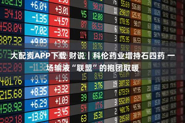 大配资APP下载 财说｜科伦药业增持石四药 一场输液“联盟”的抱团取暖