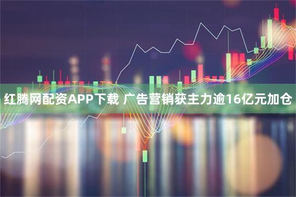 红腾网配资APP下载 广告营销获主力逾16亿元加仓
