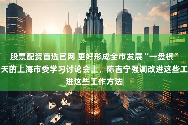 股票配资首选官网 更好形成全市发展“一盘棋”！两整天的上海市委学习讨论会上，陈吉宁强调改进这些工作方法