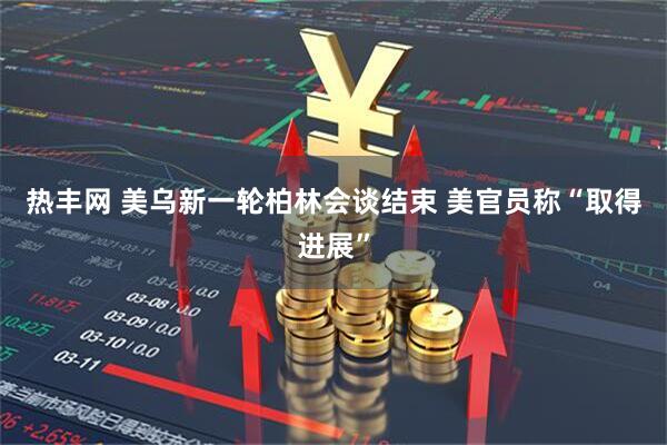 热丰网 美乌新一轮柏林会谈结束 美官员称“取得进展”