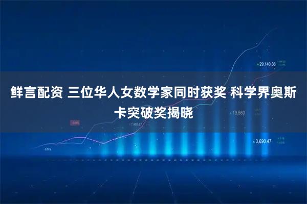 鲜言配资 三位华人女数学家同时获奖 科学界奥斯卡突破奖揭晓