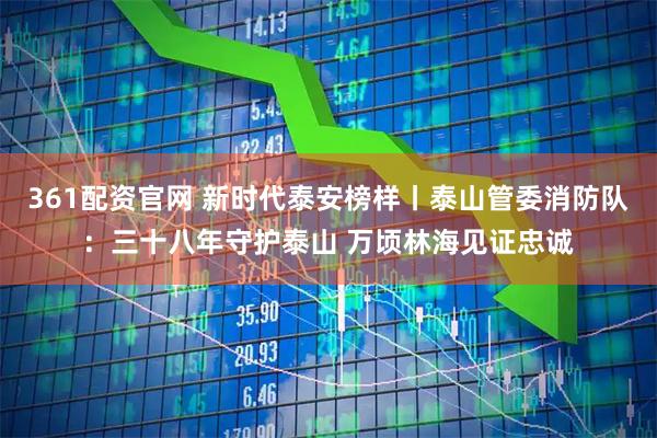 361配资官网 新时代泰安榜样丨泰山管委消防队：三十八年守护泰山 万顷林海见证忠诚