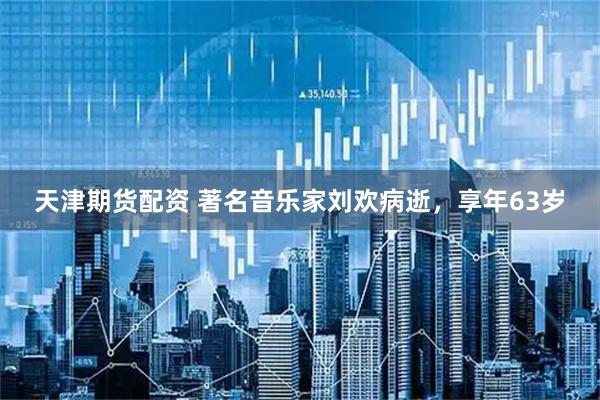 天津期货配资 著名音乐家刘欢病逝，享年63岁