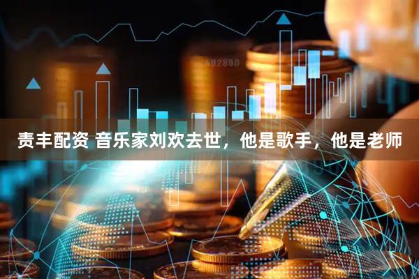 责丰配资 音乐家刘欢去世，他是歌手，他是老师