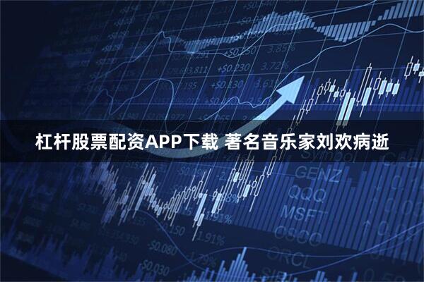 杠杆股票配资APP下载 著名音乐家刘欢病逝