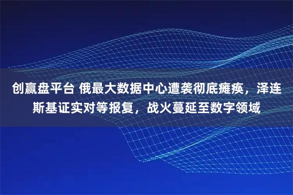 创赢盘平台 俄最大数据中心遭袭彻底瘫痪，泽连斯基证实对等报复，战火蔓延至数字领域