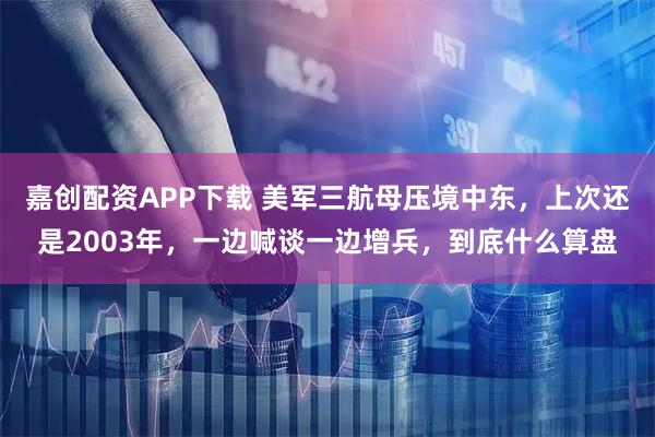嘉创配资APP下载 美军三航母压境中东,上次还是2003年,一边喊谈一边增兵,到底什么算盘